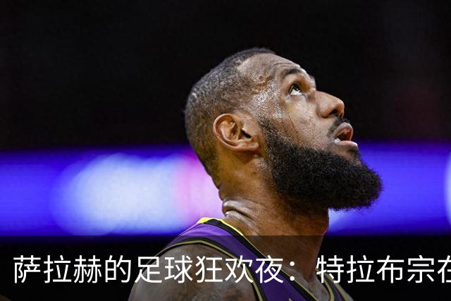萨拉赫的足球狂欢夜：特拉布宗在榜首头上扔了个四颗星